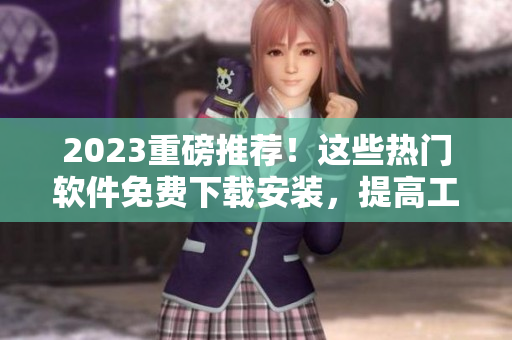 2023重磅推荐！这些热门软件免费下载安装，提高工作效率，助力生产力！