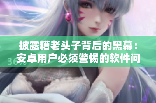 披露糟老头子背后的黑幕：安卓用户必须警惕的软件问题