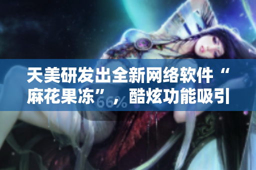 天美研发出全新网络软件“麻花果冻”，酷炫功能吸引用户