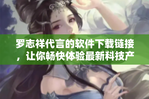 罗志祥代言的软件下载链接，让你畅快体验最新科技产品