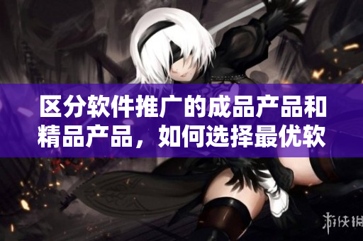 区分软件推广的成品产品和精品产品，如何选择最优软件？
