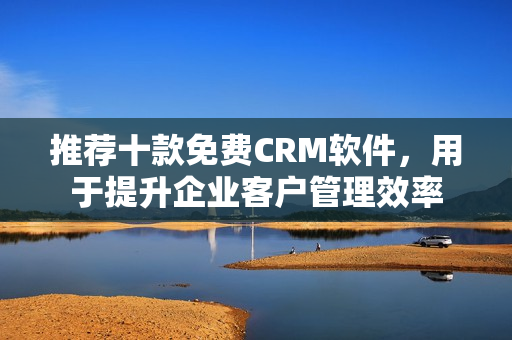 推荐十款免费CRM软件，用于提升企业客户管理效率