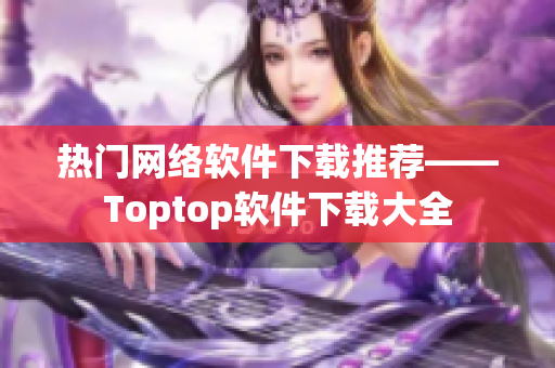 热门网络软件下载推荐——Toptop软件下载大全