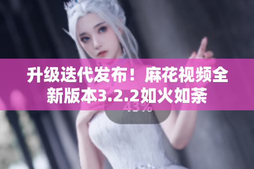升级迭代发布！麻花视频全新版本3.2.2如火如荼