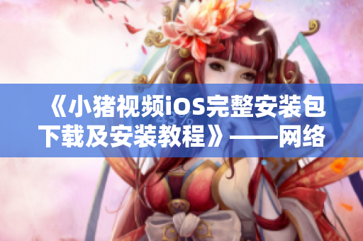 《小猪视频iOS完整安装包下载及安装教程》——网络软件编辑为您详解安装步骤