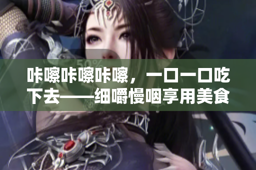 咔嚓咔嚓咔嚓，一口一口吃下去——细嚼慢咽享用美食的技巧