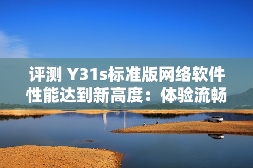 评测 Y31s标准版网络软件性能达到新高度：体验流畅，用户体验卓越