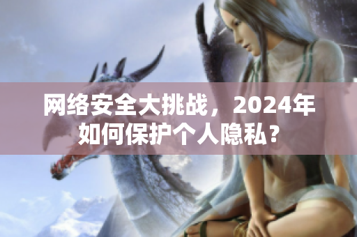 网络安全大挑战，2024年如何保护个人隐私？