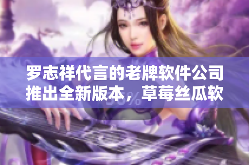罗志祥代言的老牌软件公司推出全新版本，草莓丝瓜软件重磅升级