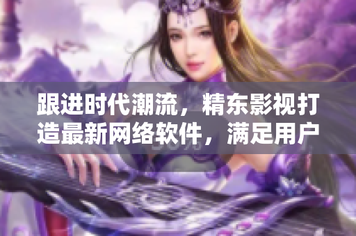 跟进时代潮流，精东影视打造最新网络软件，满足用户需求