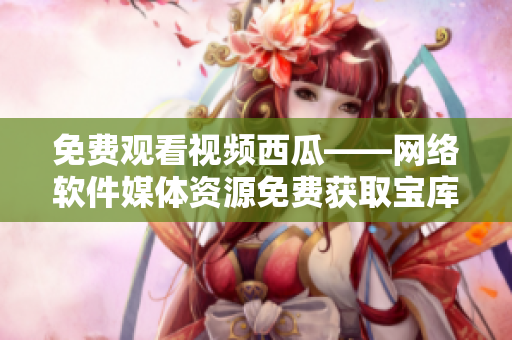免费观看视频西瓜——网络软件媒体资源免费获取宝库
