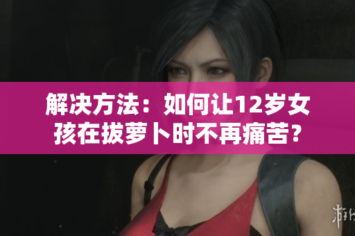 解决方法：如何让12岁女孩在拔萝卜时不再痛苦？