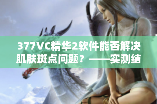 377VC精华2软件能否解决肌肤斑点问题？——实测结果分析