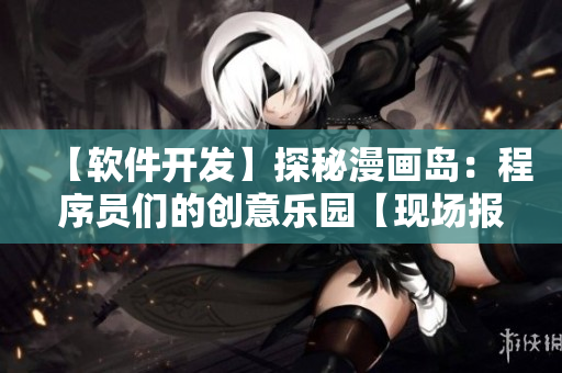【软件开发】探秘漫画岛：程序员们的创意乐园【现场报道】
