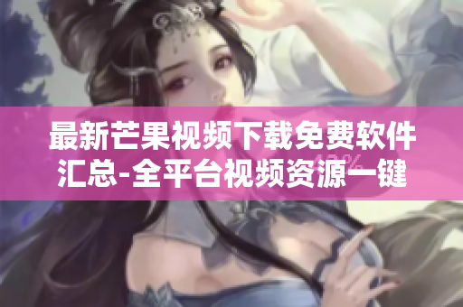 最新芒果视频下载免费软件汇总-全平台视频资源一键获取