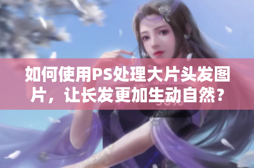 如何使用PS处理大片头发图片，让长发更加生动自然？