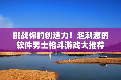 挑战你的创造力！超刺激的软件男士格斗游戏大推荐