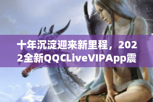 十年沉淀迎来新里程，2022全新QQCLiveVIPApp震撼登场