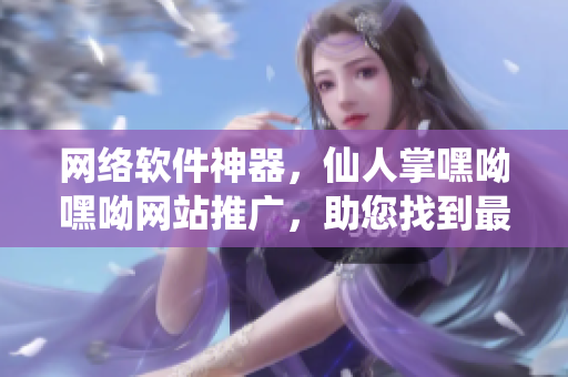 网络软件神器，仙人掌嘿呦嘿呦网站推广，助您找到最优软件！