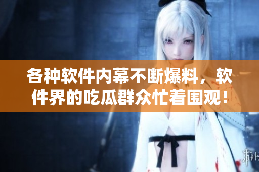 各种软件内幕不断爆料，软件界的吃瓜群众忙着围观！