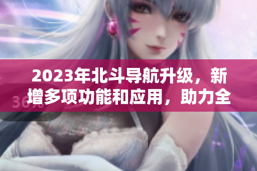 2023年北斗导航升级，新增多项功能和应用，助力全球卫星导航普及化