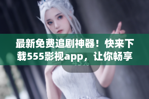 最新免费追剧神器！快来下载555影视app，让你畅享海量影视资源。