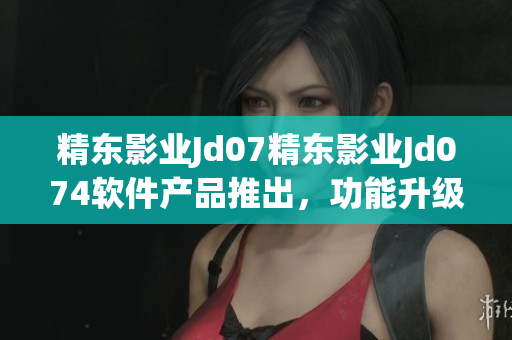 精东影业Jd07精东影业Jd074软件产品推出，功能升级全面优化