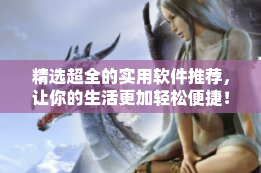 精选超全的实用软件推荐，让你的生活更加轻松便捷！