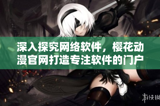 深入探究网络软件，樱花动漫官网打造专注软件的门户网站
