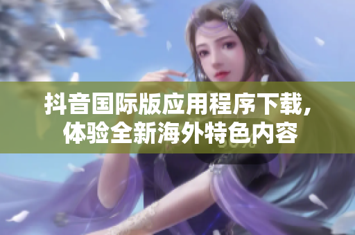 抖音国际版应用程序下载, 体验全新海外特色内容