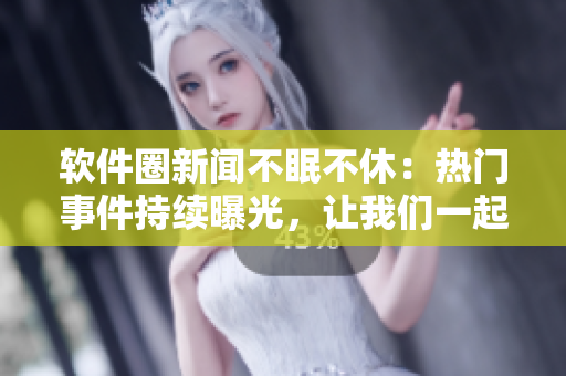 软件圈新闻不眠不休：热门事件持续曝光，让我们一起吃瓜！