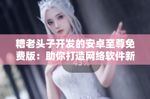 糟老头子开发的安卓至尊免费版：助你打造网络软件新时代
