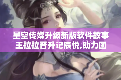 星空传媒升级新版软件故事王拉拉晋升记辰悦,助力团队高效协作