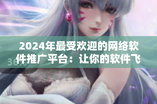 2024年最受欢迎的网络软件推广平台：让你的软件飞天遁地