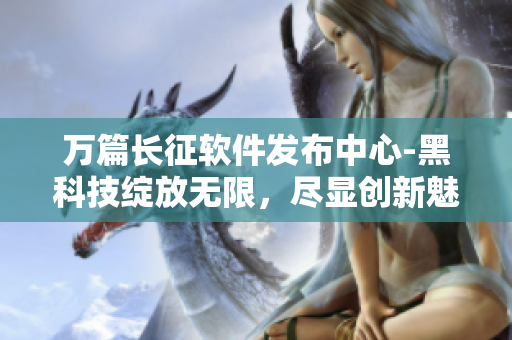 万篇长征软件发布中心-黑科技绽放无限，尽显创新魅力