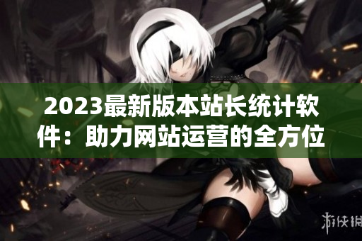 2023最新版本站长统计软件：助力网站运营的全方位解决方案