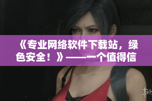 《专业网络软件下载站，绿色安全！》——一个值得信任的网络软件下载站