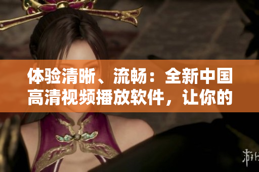 体验清晰、流畅：全新中国高清视频播放软件，让你的视觉盛宴由我掌舵！