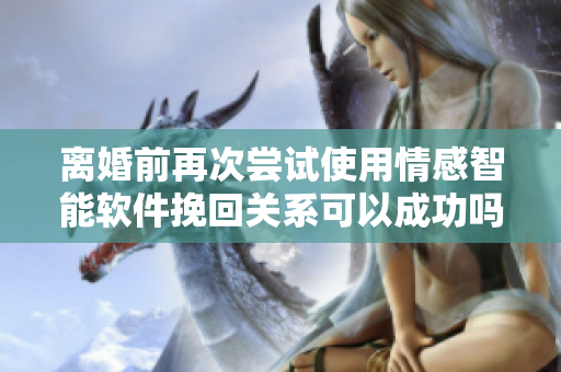 离婚前再次尝试使用情感智能软件挽回关系可以成功吗