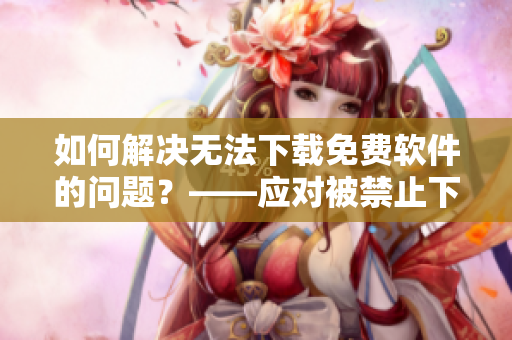 如何解决无法下载免费软件的问题？——应对被禁止下载软件的解决方案
