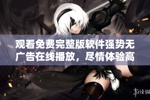 观看免费完整版软件强势无广告在线播放，尽情体验高清画质