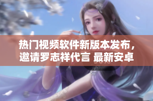 热门视频软件新版本发布，邀请罗志祥代言 最新安卓版视频播放器火爆上线