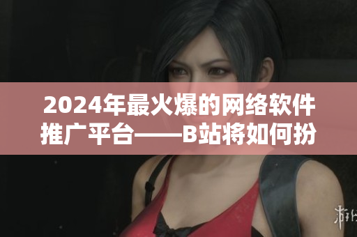 2024年最火爆的网络软件推广平台——B站将如何扮演先锋角色？