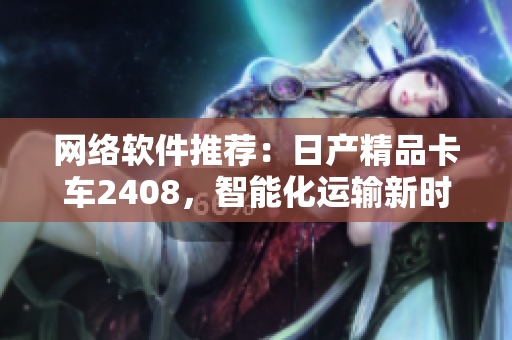 网络软件推荐：日产精品卡车2408，智能化运输新时代！