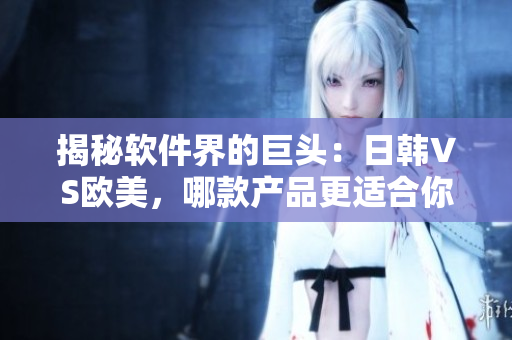 揭秘软件界的巨头：日韩VS欧美，哪款产品更适合你？
