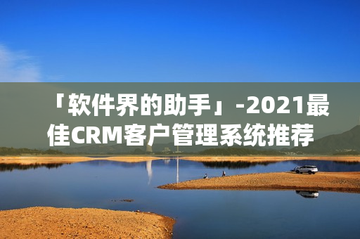 「软件界的助手」-2021最佳CRM客户管理系统推荐