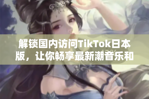 解锁国内访问TikTok日本版，让你畅享最新潮音乐和Dance视频