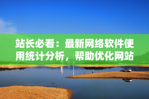 站长必看：最新网络软件使用统计分析，帮助优化网站性能