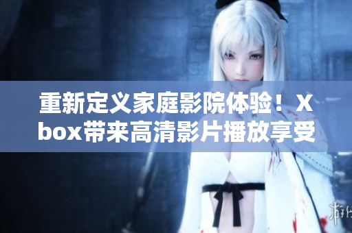 重新定义家庭影院体验！Xbox带来高清影片播放享受