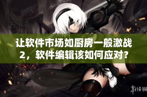 让软件市场如厨房一般激战2，软件编辑该如何应对？
